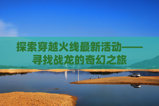 探索穿越火线最新活动——寻找战龙的奇幻之旅 探索穿越火线最新活动——寻找战龙的奇幻之旅