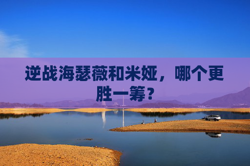 逆战海瑟薇和米娅,哪个更胜一筹? 逆战海瑟薇和米娅,哪个更胜一筹?