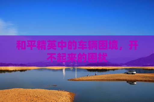 和平精英中的车辆困境，开不起来的困扰