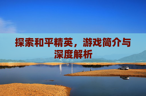 探索和平精英，游戏简介与深度解析