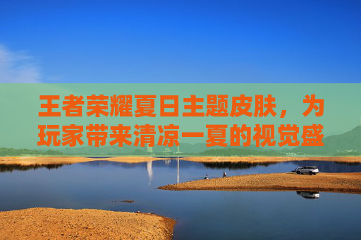 王者荣耀夏日主题皮肤，为玩家带来清凉一夏的视觉盛宴