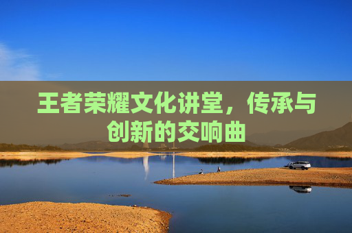 王者荣耀文化讲堂，传承与创新的交响曲