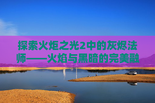 探索火炬之光2中的灰烬法师——火焰与黑暗的完美融合 探索火炬之光2中的灰烬法师——火焰与黑暗的完美融合