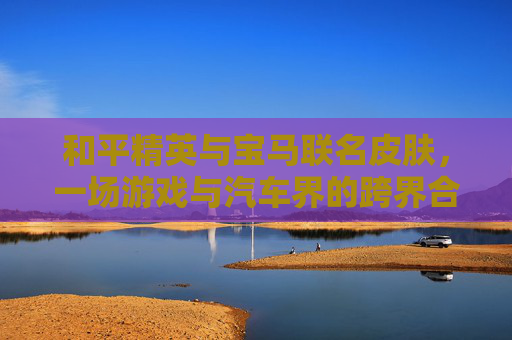 和平精英与宝马联名皮肤，一场游戏与汽车界的跨界合作