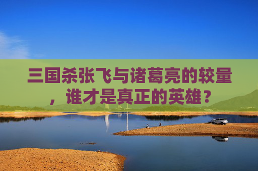 三国杀张飞与诸葛亮的较量,谁才是真正的英雄? 三国杀张飞与诸葛亮的较量,谁才是真正的英雄?
