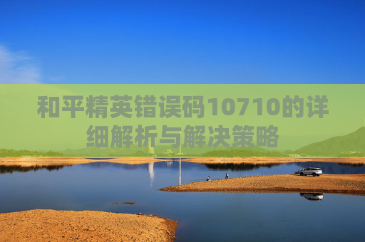 和平精英错误码10710的详细解析与解决策略