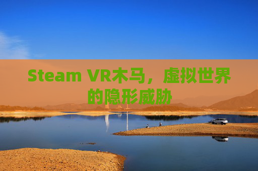 Steam VR木马,虚拟世界的隐形威胁 Steam VR木马,虚拟世界的隐形威胁
