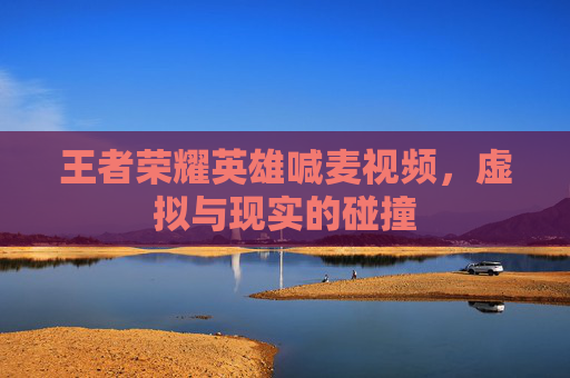 王者荣耀英雄喊麦视频，虚拟与现实的碰撞