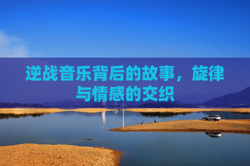 逆战音乐背后的故事,旋律与情感的交织 逆战音乐背后的故事,旋律与情感的交织