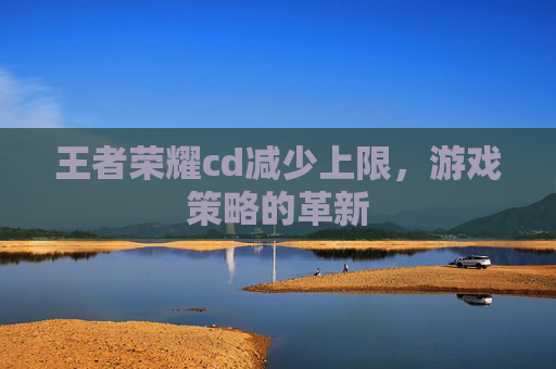 王者荣耀cd减少上限，游戏策略的革新