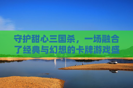 守护甜心三国杀，一场融合了经典与幻想的卡牌游戏盛宴