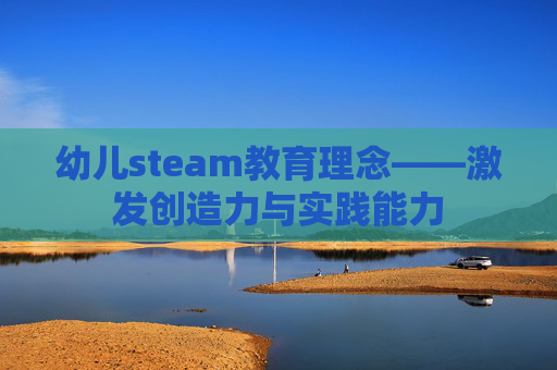幼儿steam教育理念——激发创造力与实践能力 幼儿steam教育理念——激发创造力与实践能力
