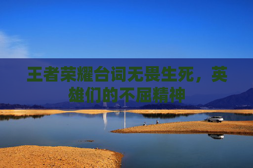 王者荣耀台词无畏生死,英雄们的不屈精神 王者荣耀台词无畏生死,英雄们的不屈精神