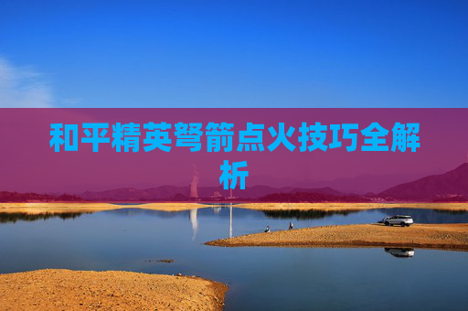 和平精英弩箭点火技巧全解析 和平精英弩箭点火技巧全解析