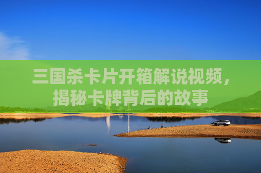 三国杀卡片开箱解说视频,揭秘卡牌背后的故事 三国杀卡片开箱解说视频,揭秘卡牌背后的故事