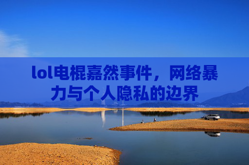 lol电棍嘉然事件,网络暴力与个人隐私的边界 lol电棍嘉然事件,网络暴力与个人隐私的边界
