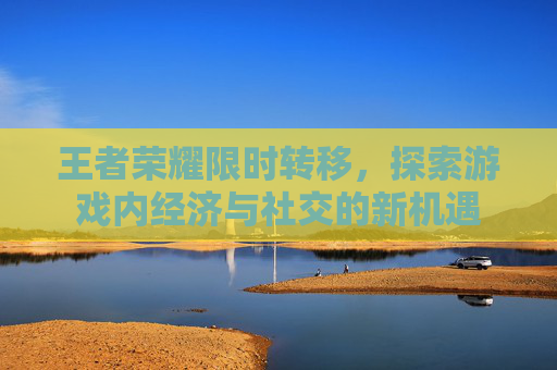 王者荣耀限时转移,探索游戏内经济与社交的新机遇 王者荣耀限时转移,探索游戏内经济与社交的新机遇