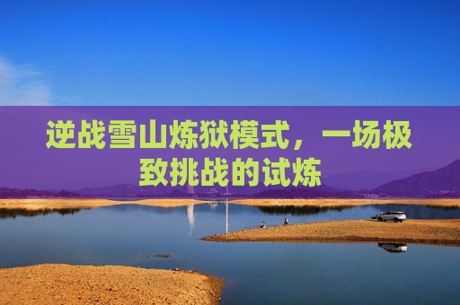逆战雪山炼狱模式,一场极致挑战的试炼 逆战雪山炼狱模式,一场极致挑战的试炼
