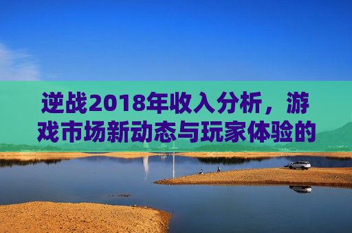 逆战2018年收入分析,游戏市场新动态与玩家体验的反思 逆战2018年收入分析,游戏市场新动态与玩家体验的反思