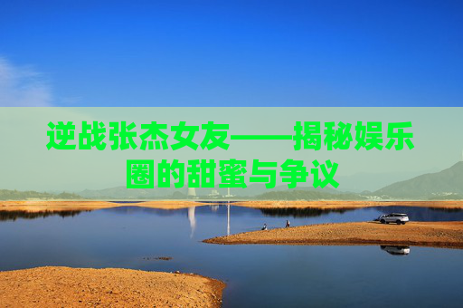 逆战张杰女友——揭秘娱乐圈的甜蜜与争议