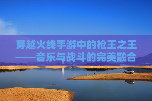 穿越火线手游中的枪王之王——音乐与战斗的完美融合 穿越火线手游中的枪王之王——音乐与战斗的完美融合