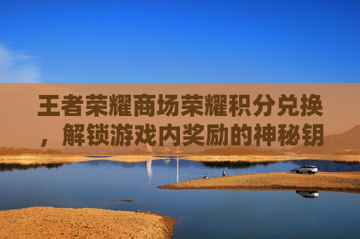 王者荣耀商场荣耀积分兑换,解锁游戏内奖励的神秘钥匙 王者荣耀商场荣耀积分兑换,解锁游戏内奖励的神秘钥匙