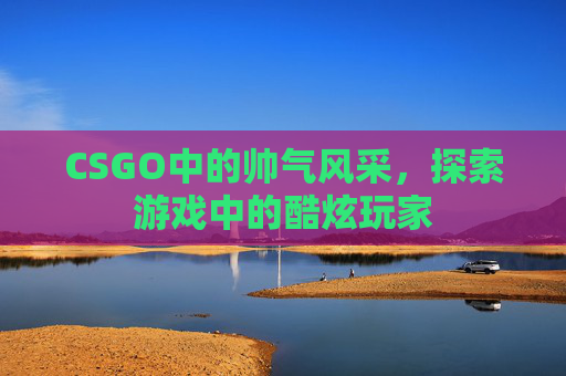 CSGO中的帅气风采,探索游戏中的酷炫玩家 CSGO中的帅气风采,探索游戏中的酷炫玩家