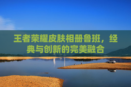 王者荣耀皮肤相册鲁班,经典与创新的完美融合 王者荣耀皮肤相册鲁班,经典与创新的完美融合