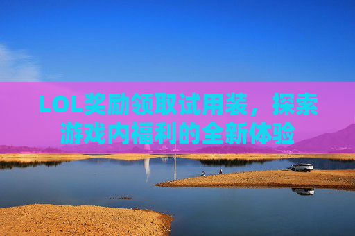 LOL奖励领取试用装,探索游戏内福利的全新体验 LOL奖励领取试用装,探索游戏内福利的全新体验