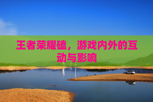 王者荣耀磕,游戏内外的互动与影响 王者荣耀磕,游戏内外的互动与影响