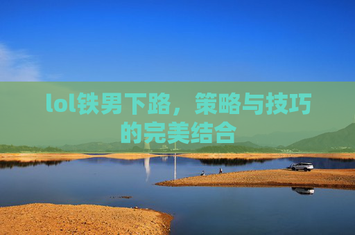 lol铁男下路,策略与技巧的完美结合 lol铁男下路,策略与技巧的完美结合