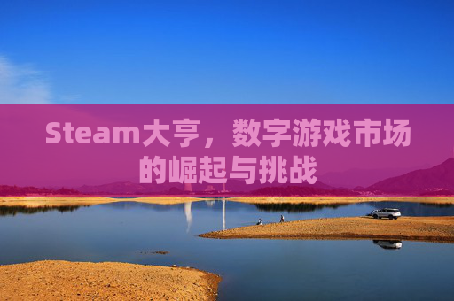 Steam大亨,数字游戏市场的崛起与挑战 Steam大亨,数字游戏市场的崛起与挑战