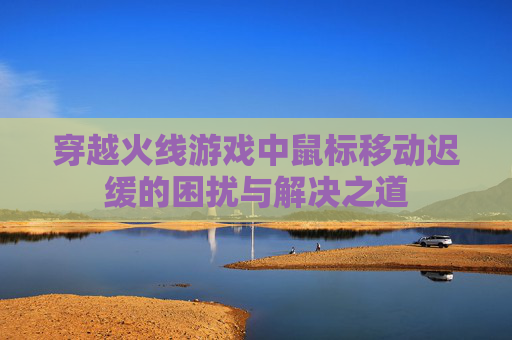 穿越火线游戏中鼠标移动迟缓的困扰与解决之道 穿越火线游戏中鼠标移动迟缓的困扰与解决之道