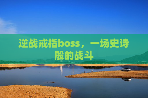 逆战戒指boss,一场史诗般的战斗 逆战戒指boss,一场史诗般的战斗