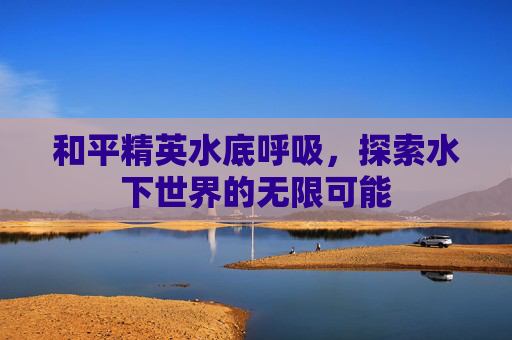 和平精英水底呼吸,探索水下世界的无限可能 和平精英水底呼吸,探索水下世界的无限可能