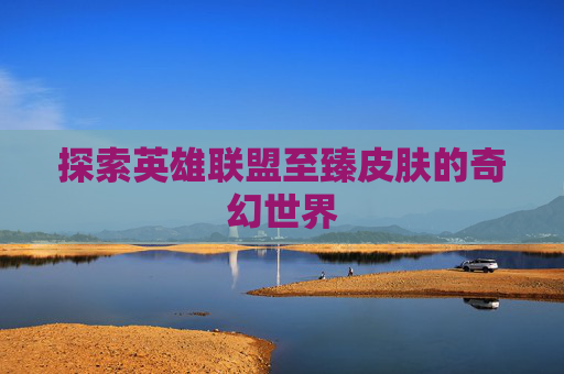 探索英雄联盟至臻皮肤的奇幻世界