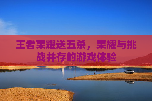 王者荣耀送五杀,荣耀与挑战并存的游戏体验 王者荣耀送五杀,荣耀与挑战并存的游戏体验