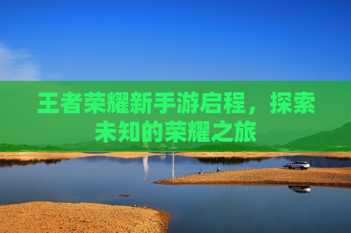 王者荣耀新手游启程,探索未知的荣耀之旅 王者荣耀新手游启程,探索未知的荣耀之旅