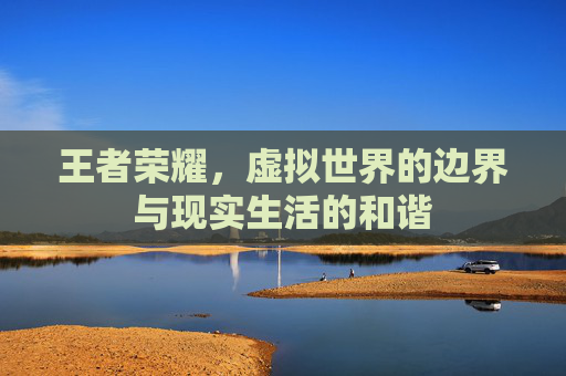 王者荣耀,虚拟世界的边界与现实生活的和谐 王者荣耀,虚拟世界的边界与现实生活的和谐