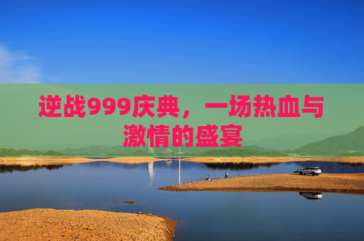 逆战999庆典,一场热血与激情的盛宴 逆战999庆典,一场热血与激情的盛宴