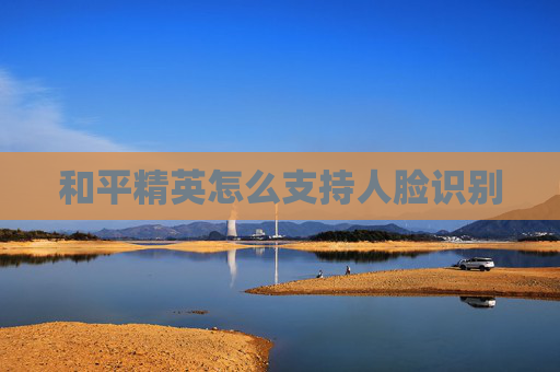 和平精英怎么支持人脸识别 和平精英怎么支持人脸识别