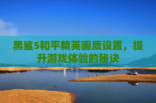 黑鲨5和平精英画质设置,提升游戏体验的秘诀 黑鲨5和平精英画质设置,提升游戏体验的秘诀