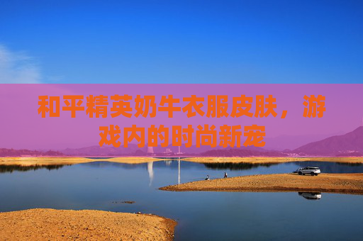 和平精英奶牛衣服皮肤,游戏内的时尚新宠 和平精英奶牛衣服皮肤,游戏内的时尚新宠