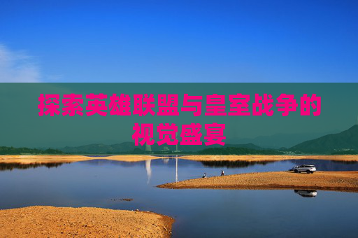 探索英雄联盟与皇室战争的视觉盛宴 探索英雄联盟与皇室战争的视觉盛宴