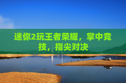 迷你2玩王者荣耀,掌中竞技,指尖对决 迷你2玩王者荣耀,掌中竞技,指尖对决