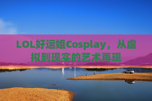LOL好运姐Cosplay,从虚拟到现实的艺术再现 LOL好运姐Cosplay,从虚拟到现实的艺术再现