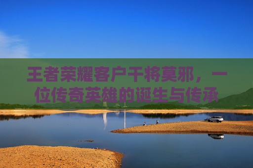 王者荣耀客户干将莫邪,一位传奇英雄的诞生与传承 王者荣耀客户干将莫邪,一位传奇英雄的诞生与传承