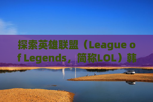 探索英雄联盟(League of Legends,简称LOL)韩服昵称的世界 探索英雄联盟(League of Legends,简称LOL)韩服昵称的世界