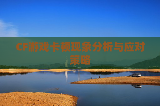 CF游戏卡顿现象分析与应对策略 CF游戏卡顿现象分析与应对策略