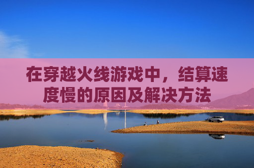 在穿越火线游戏中,结算速度慢的原因及解决方法 在穿越火线游戏中,结算速度慢的原因及解决方法